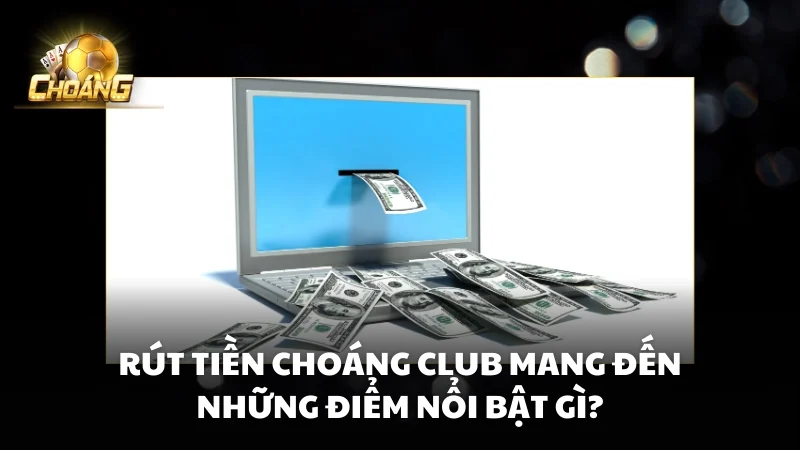 Rút tiền Choáng Club mang đến những điểm nổi bật gì?